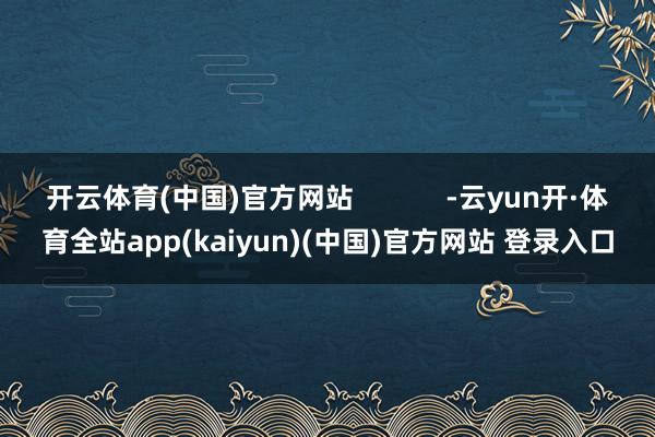 开云体育(中国)官方网站            -云yun开·体育全站app(kaiyun)(中国)官方网站 登录入口