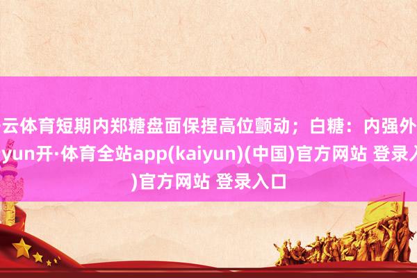 开云体育短期内郑糖盘面保捏高位颤动；白糖：内强外弱-云yun开·体育全站app(kaiyun)(中国)官方网站 登录入口