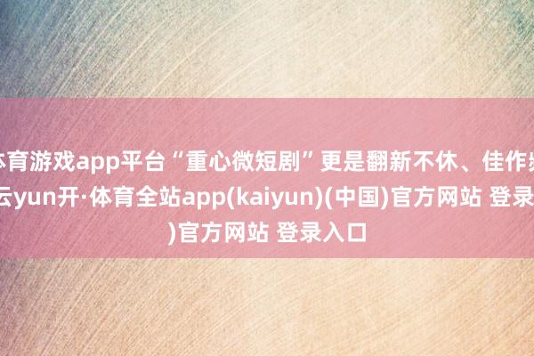 体育游戏app平台“重心微短剧”更是翻新不休、佳作频出-云yun开·体育全站app(kaiyun)(中国)官方网站 登录入口