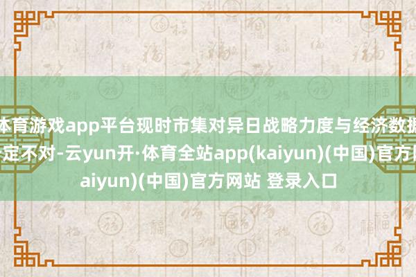 体育游戏app平台现时市集对异日战略力度与经济数据情况仍存在一定不对-云yun开·体育全站app(kaiyun)(中国)官方网站 登录入口