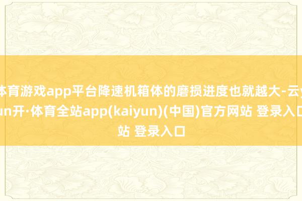 体育游戏app平台降速机箱体的磨损进度也就越大-云yun开·体育全站app(kaiyun)(中国)官方网站 登录入口