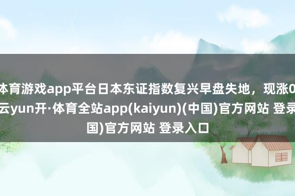 体育游戏app平台日本东证指数复兴早盘失地，现涨0.4%-云yun开·体育全站app(kaiyun)(中国)官方网站 登录入口
