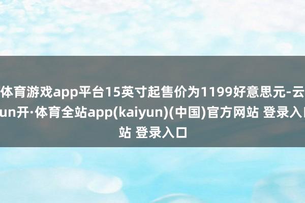 体育游戏app平台15英寸起售价为1199好意思元-云yun开·体育全站app(kaiyun)(中国)官方网站 登录入口