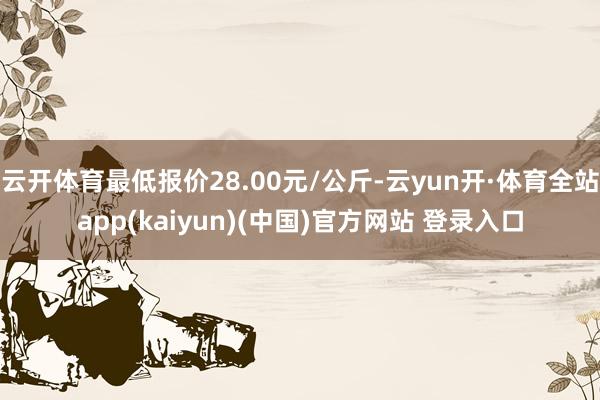 云开体育最低报价28.00元/公斤-云yun开·体育全站app(kaiyun)(中国)官方网站 登录入口