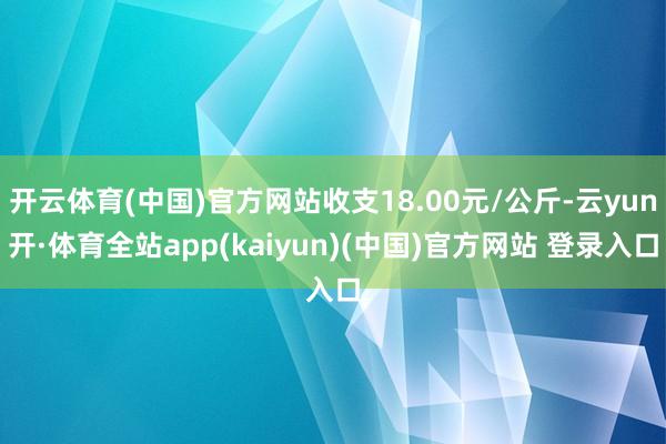开云体育(中国)官方网站收支18.00元/公斤-云yun开·体育全站app(kaiyun)(中国)官方网站 登录入口