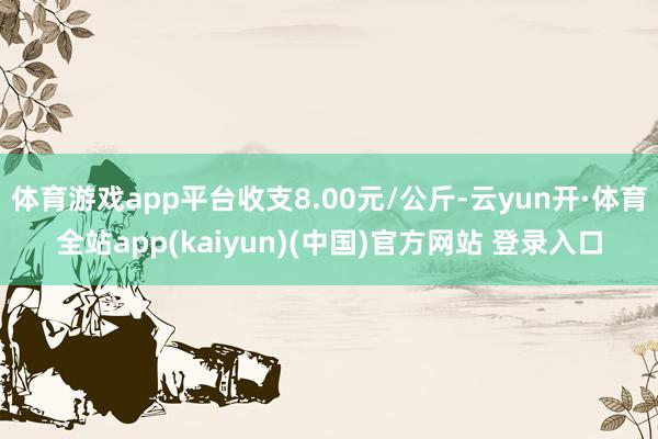 体育游戏app平台收支8.00元/公斤-云yun开·体育全站app(kaiyun)(中国)官方网站 登录入口