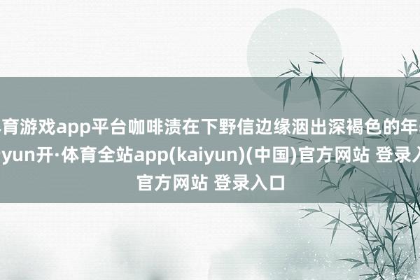体育游戏app平台咖啡渍在下野信边缘洇出深褐色的年轮-云yun开·体育全站app(kaiyun)(中国)官方网站 登录入口