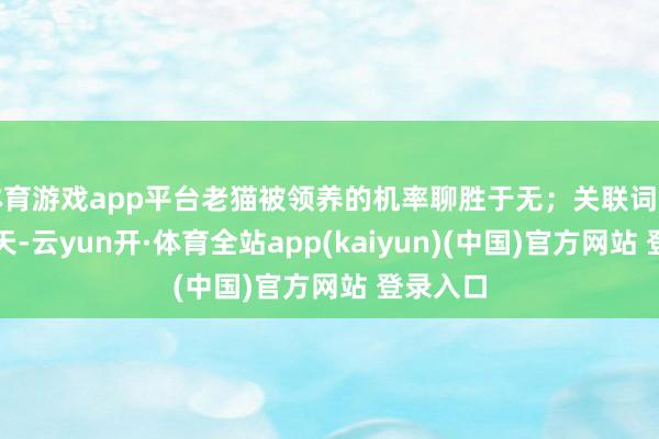 体育游戏app平台老猫被领养的机率聊胜于无；关联词转眼有一天-云yun开·体育全站app(kaiyun)(中国)官方网站 登录入口