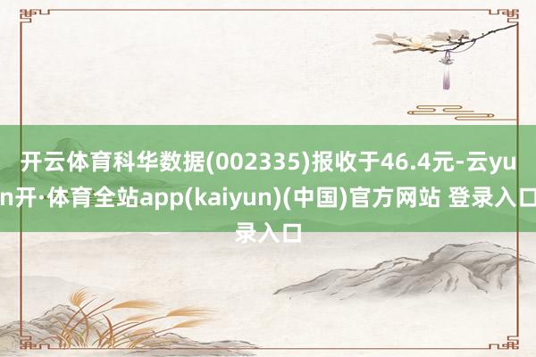开云体育科华数据(002335)报收于46.4元-云yun开·体育全站app(kaiyun)(中国)官方网站 登录入口