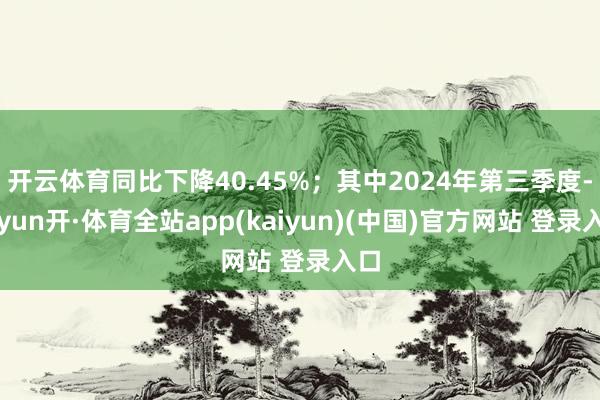 开云体育同比下降40.45%；其中2024年第三季度-云yun开·体育全站app(kaiyun)(中国)官方网站 登录入口
