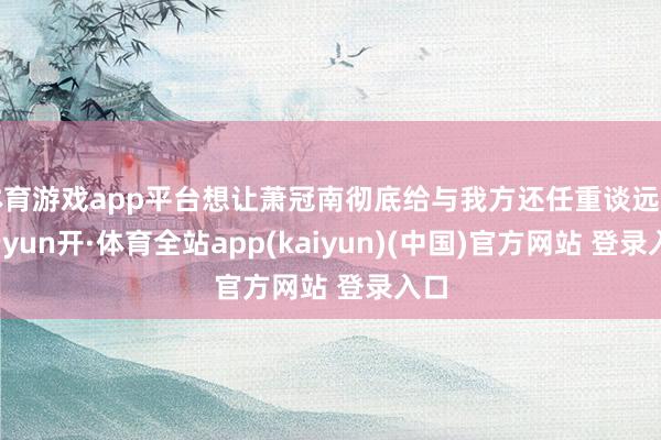 体育游戏app平台想让萧冠南彻底给与我方还任重谈远啊-云yun开·体育全站app(kaiyun)(中国)官方网站 登录入口