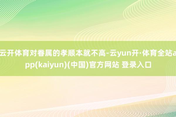 云开体育对眷属的孝顺本就不高-云yun开·体育全站app(kaiyun)(中国)官方网站 登录入口