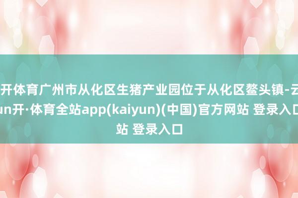 云开体育广州市从化区生猪产业园位于从化区鳌头镇-云yun开·体育全站app(kaiyun)(中国)官方网站 登录入口