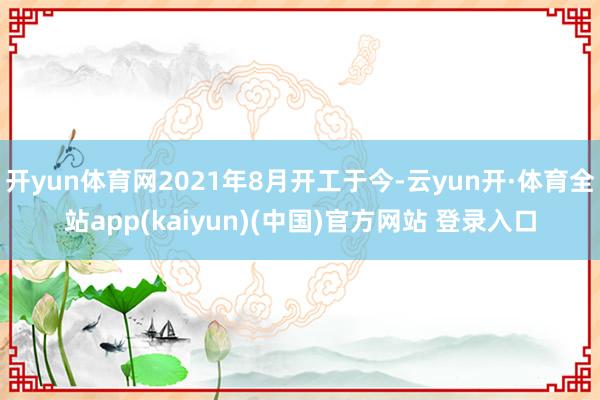 开yun体育网2021年8月开工于今-云yun开·体育全站app(kaiyun)(中国)官方网站 登录入口