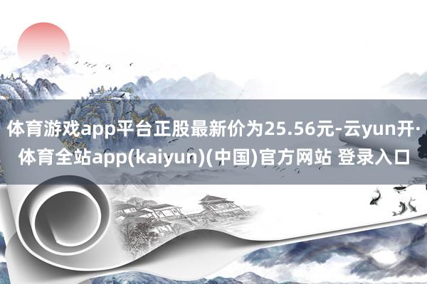 体育游戏app平台正股最新价为25.56元-云yun开·体育全站app(kaiyun)(中国)官方网站 登录入口