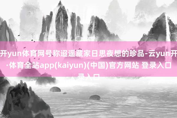 开yun体育网号称迢遥藏家日思夜想的珍品-云yun开·体育全站app(kaiyun)(中国)官方网站 登录入口
