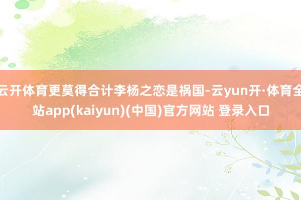 云开体育更莫得合计李杨之恋是祸国-云yun开·体育全站app(kaiyun)(中国)官方网站 登录入口