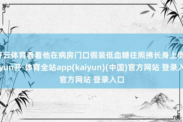 开云体育看着他在病房门口假装低血糖往照拂长身上倒-云yun开·体育全站app(kaiyun)(中国)官方网站 登录入口