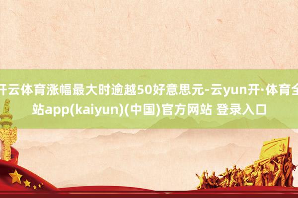 开云体育涨幅最大时逾越50好意思元-云yun开·体育全站app(kaiyun)(中国)官方网站 登录入口