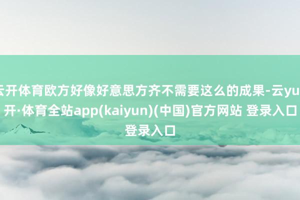 云开体育欧方好像好意思方齐不需要这么的成果-云yun开·体育全站app(kaiyun)(中国)官方网站 登录入口