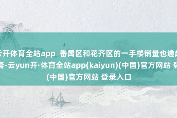 云开体育全站app  番禺区和花齐区的一手楼销量也逾越了700套-云yun开·体育全站app(kaiyun)(中国)官方网站 登录入口