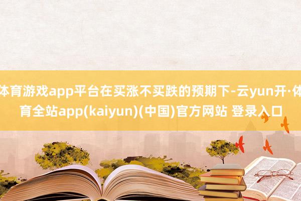 体育游戏app平台在买涨不买跌的预期下-云yun开·体育全站app(kaiyun)(中国)官方网站 登录入口