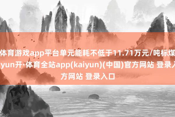 体育游戏app平台单元能耗不低于11.71万元/吨标煤-云yun开·体育全站app(kaiyun)(中国)官方网站 登录入口