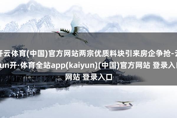 开云体育(中国)官方网站两宗优质料块引来房企争抢-云yun开·体育全站app(kaiyun)(中国)官方网站 登录入口