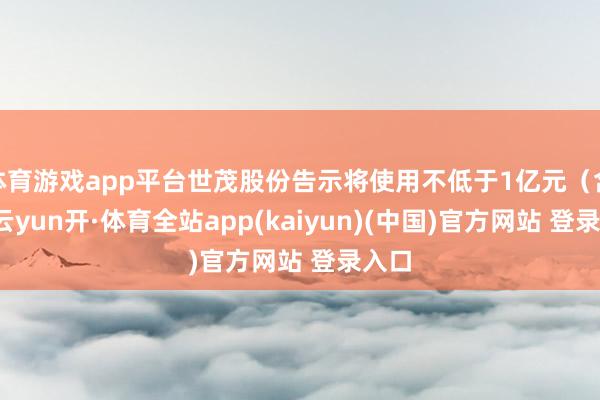体育游戏app平台世茂股份告示将使用不低于1亿元（含）-云yun开·体育全站app(kaiyun)(中国)官方网站 登录入口