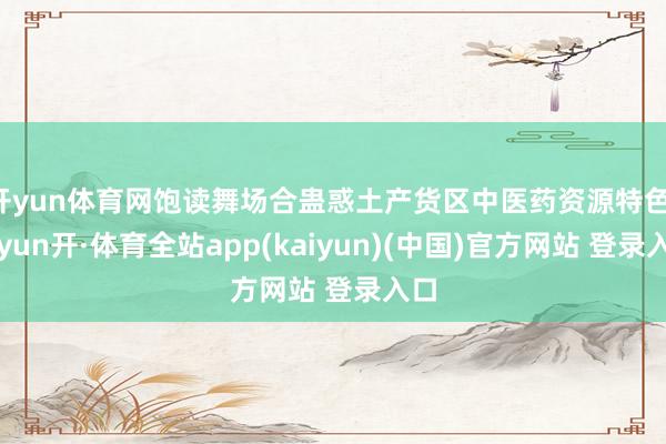 开yun体育网饱读舞场合蛊惑土产货区中医药资源特色-云yun开·体育全站app(kaiyun)(中国)官方网站 登录入口