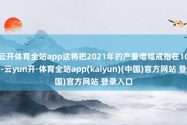 云开体育全站app这将把2021年的产量增幅戒指在10%以下-云yun开·体育全站app(kaiyun)(中国)官方网站 登录入口