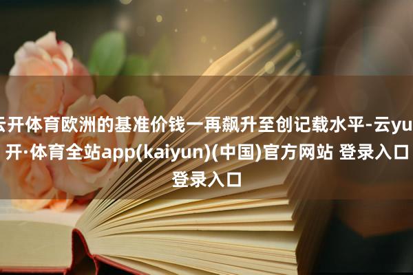 云开体育欧洲的基准价钱一再飙升至创记载水平-云yun开·体育全站app(kaiyun)(中国)官方网站 登录入口