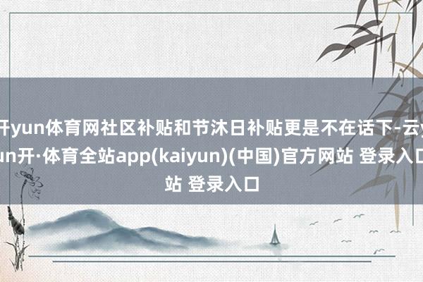 开yun体育网社区补贴和节沐日补贴更是不在话下-云yun开·体育全站app(kaiyun)(中国)官方网站 登录入口