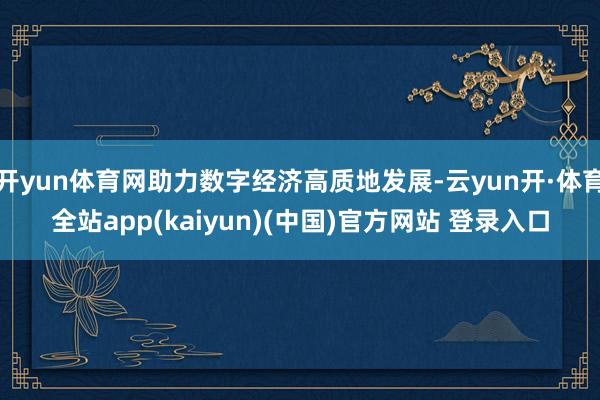 开yun体育网助力数字经济高质地发展-云yun开·体育全站app(kaiyun)(中国)官方网站 登录入口