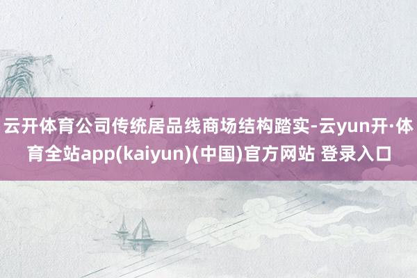 云开体育　　公司传统居品线商场结构踏实-云yun开·体育全站app(kaiyun)(中国)官方网站 登录入口