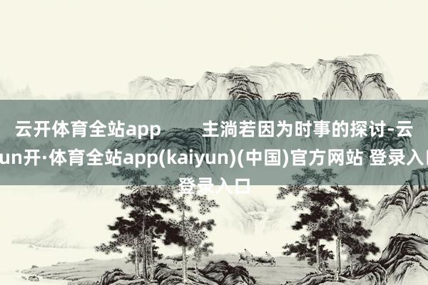 云开体育全站app        主淌若因为时事的探讨-云yun开·体育全站app(kaiyun)(中国)官方网站 登录入口