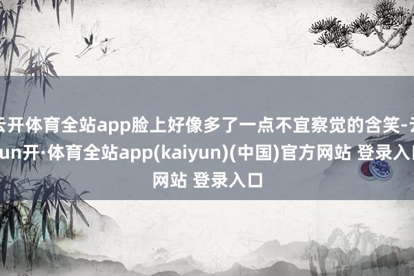 云开体育全站app脸上好像多了一点不宜察觉的含笑-云yun开·体育全站app(kaiyun)(中国)官方网站 登录入口