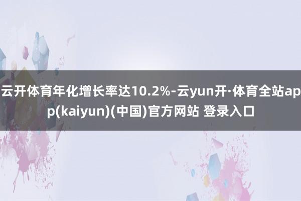 云开体育年化增长率达10.2%-云yun开·体育全站app(kaiyun)(中国)官方网站 登录入口