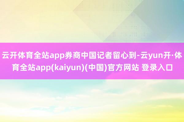 云开体育全站app　　券商中国记者留心到-云yun开·体育全站app(kaiyun)(中国)官方网站 登录入口