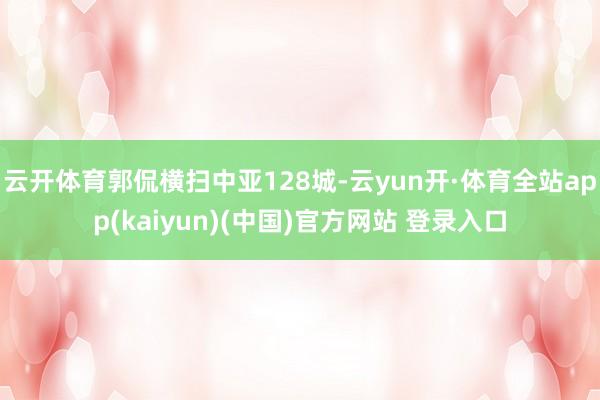 云开体育郭侃横扫中亚128城-云yun开·体育全站app(kaiyun)(中国)官方网站 登录入口