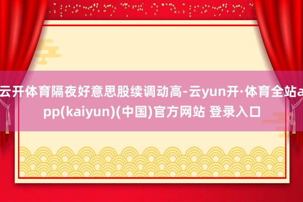 云开体育隔夜好意思股续调动高-云yun开·体育全站app(kaiyun)(中国)官方网站 登录入口