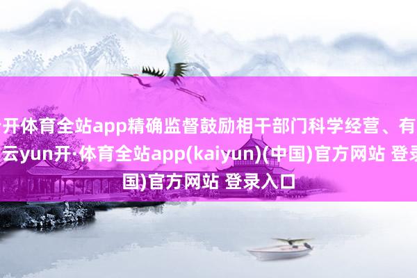 云开体育全站app精确监督鼓励相干部门科学经营、有用不竭-云yun开·体育全站app(kaiyun)(中国)官方网站 登录入口