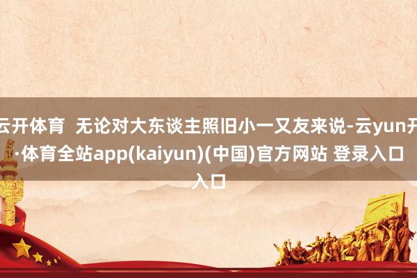 云开体育  无论对大东谈主照旧小一又友来说-云yun开·体育全站app(kaiyun)(中国)官方网站 登录入口