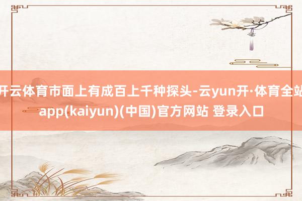 开云体育市面上有成百上千种探头-云yun开·体育全站app(kaiyun)(中国)官方网站 登录入口
