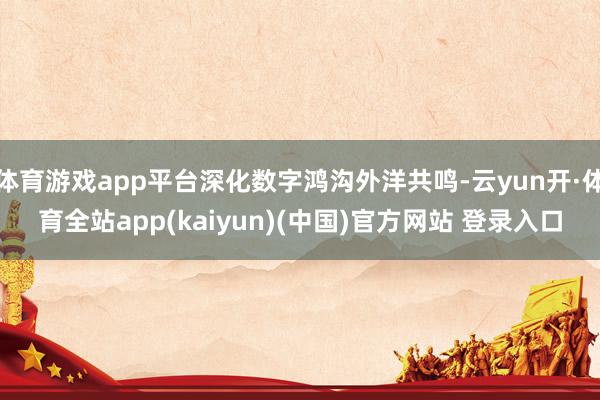 体育游戏app平台深化数字鸿沟外洋共鸣-云yun开·体育全站app(kaiyun)(中国)官方网站 登录入口