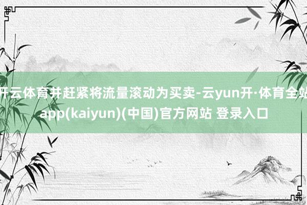开云体育并赶紧将流量滚动为买卖-云yun开·体育全站app(kaiyun)(中国)官方网站 登录入口