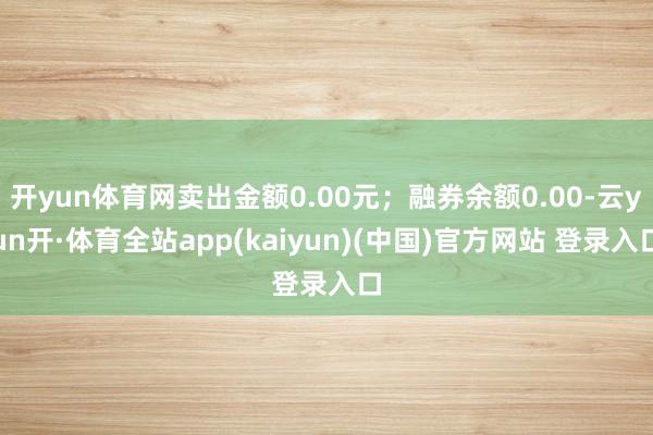 开yun体育网卖出金额0.00元；融券余额0.00-云yun开·体育全站app(kaiyun)(中国)官方网站 登录入口