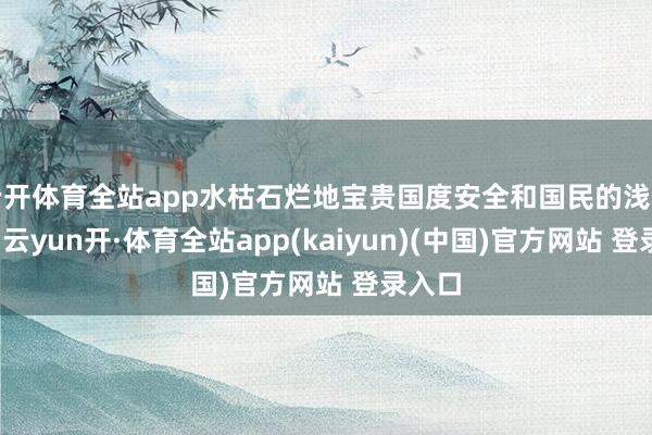 云开体育全站app水枯石烂地宝贵国度安全和国民的浅薄糊口-云yun开·体育全站app(kaiyun)(中国)官方网站 登录入口