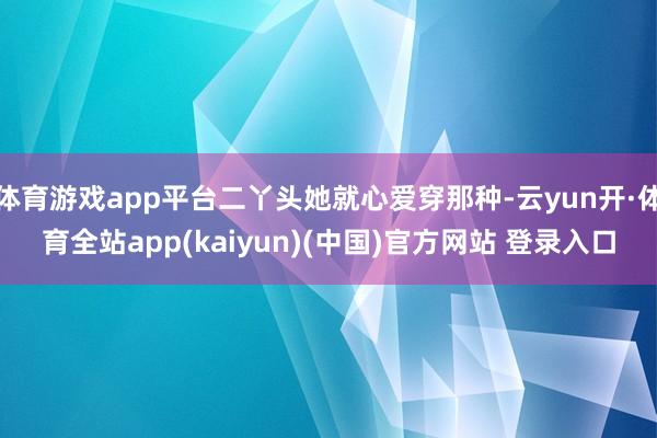 体育游戏app平台二丫头她就心爱穿那种-云yun开·体育全站app(kaiyun)(中国)官方网站 登录入口