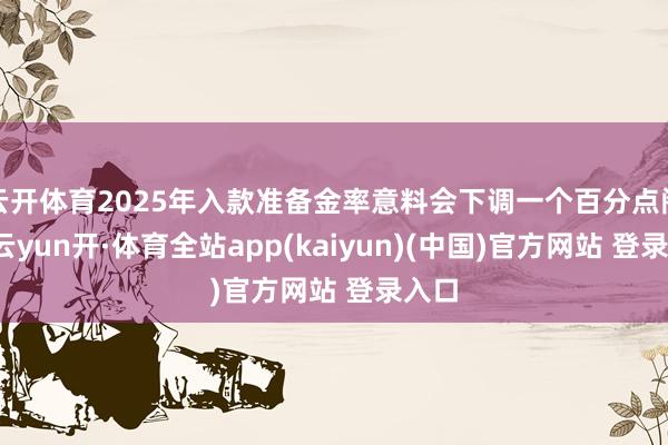 云开体育2025年入款准备金率意料会下调一个百分点阁下-云yun开·体育全站app(kaiyun)(中国)官方网站 登录入口